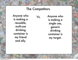 The Competitors

                          Anyone who      Vs.    Anyone who
                          is making a            is making a
                            reusable,             single use,
                            multi-use               generic
                             drinking              drinking
                          container is           container is
                           my friend              my target.
                            and ally.




Monday, February 25, 13                                         7
 