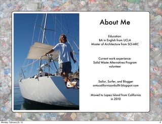 About Me
                                      Education:
                               BA in English from UCLA
                          Master of Architecture from SCI-ARC




                               Current work experience:
                           Solid Waste Alternatives Program
                                       volunteer




                               Sailor, Surfer, and Blogger
                           ontocaliforniaonbullit.blogspot.com


                          Moved to Lopez Island from California
                                       in 2010




Monday, February 25, 13                                           8
 