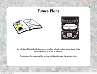 Future Plans

                                             s
                                        ssel
                                      Ve of
                                                tion
                                          Inten




                          An infusion of Capital will allow me to produce a book and an instructional video
                                                on how to make a Vessel of Intention.

                             Or maybe a documentary ﬁlm on how an idea changed the way we think.




Monday, February 25, 13                                                                                       9
 