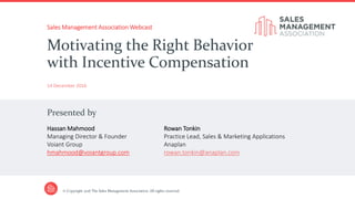 Presented by
© Copyright 2016 The Sales Management Association. All rights reserved.
Sales Management Association Webcast
14 December 2016
Motivating the Right Behavior
with Incentive Compensation
Hassan Mahmood
Managing Director & Founder
Voiant Group
hmahmood@voiantgroup.com
Rowan Tonkin
Practice Lead, Sales & Marketing Applications
Anaplan
rowan.tonkin@anaplan.com
 