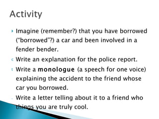 Imagine (remember?) that you have borrowed (“borrowed”?) a car and been involved in a fender bender.  Write an explanation for the police report. Write a  monologue  (a speech for one voice) explaining the accident to the friend whose car you borrowed.  Write a letter telling about it to a friend who things you are truly cool. 