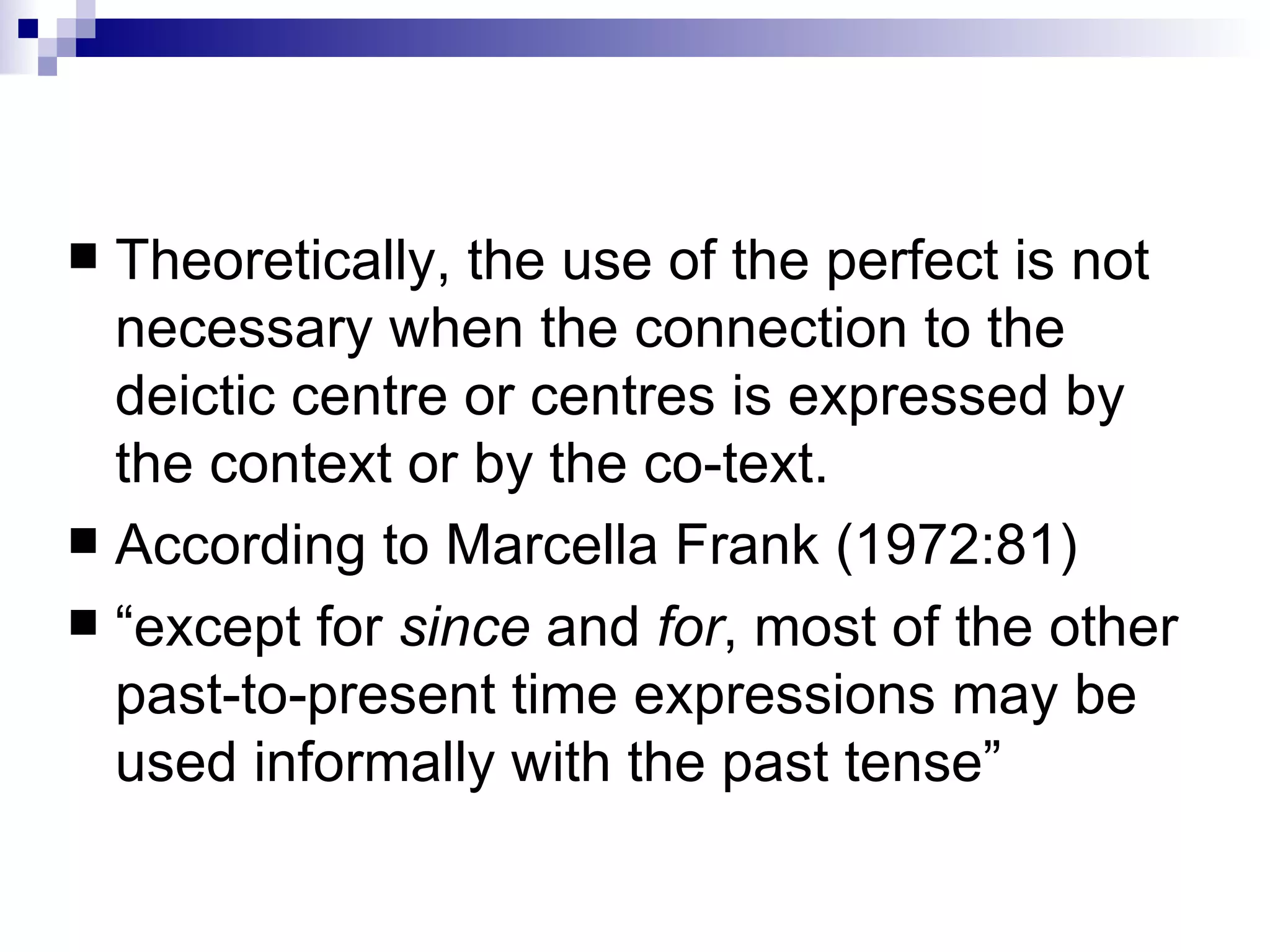 Theoretically, the use of the perfect is not necessary when the connection to the deictic centre or centres is expressed by the context or by the co-text.  According to Marcella Frank (1972:81) “ except for  since  and  for , most of the other past-to-present time expressions may be used informally with the past tense” 