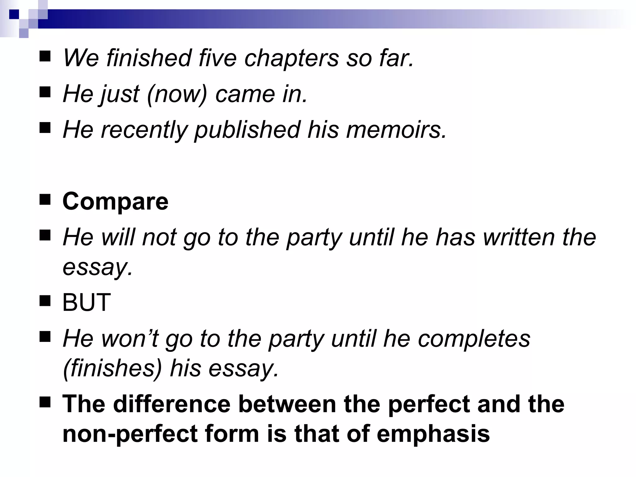 We finished five chapters so far. He just (now) came in. He recently published his memoirs. Compare He will   not go to the party until he has written the essay. BUT He won’t go to the party until he completes (finishes) his   essay. The difference between the perfect and the non-perfect form is that of   emphasis 