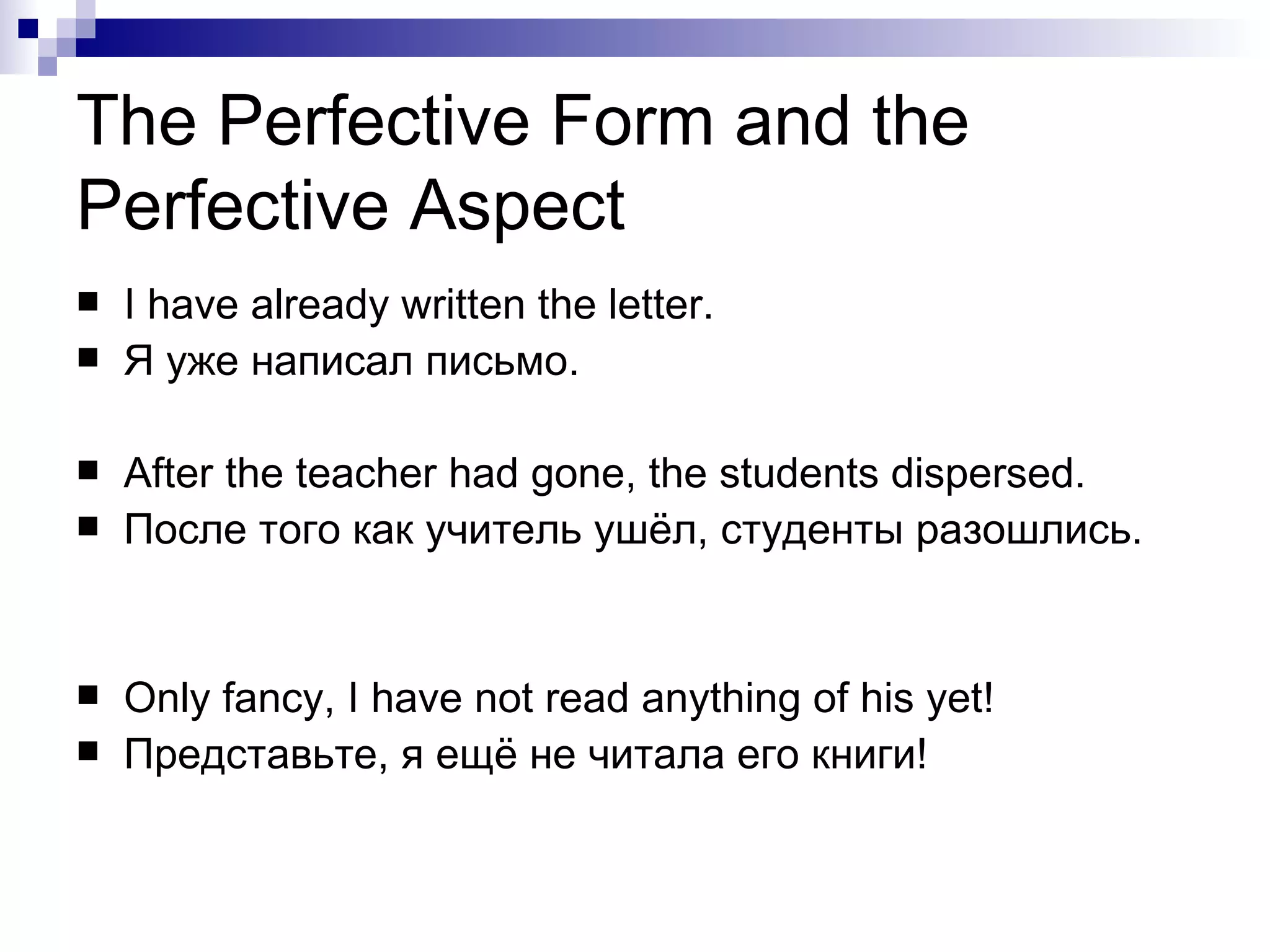 The Perfective Form and the Perfective Aspect I have already written the letter. Я уже написал письмо.  After the teacher had gone, the students dispersed. После того как учитель ушёл, студенты разошлись.  Only fancy, I have not read anything of his yet! Представьте, я ещё не   читала   его книги! 