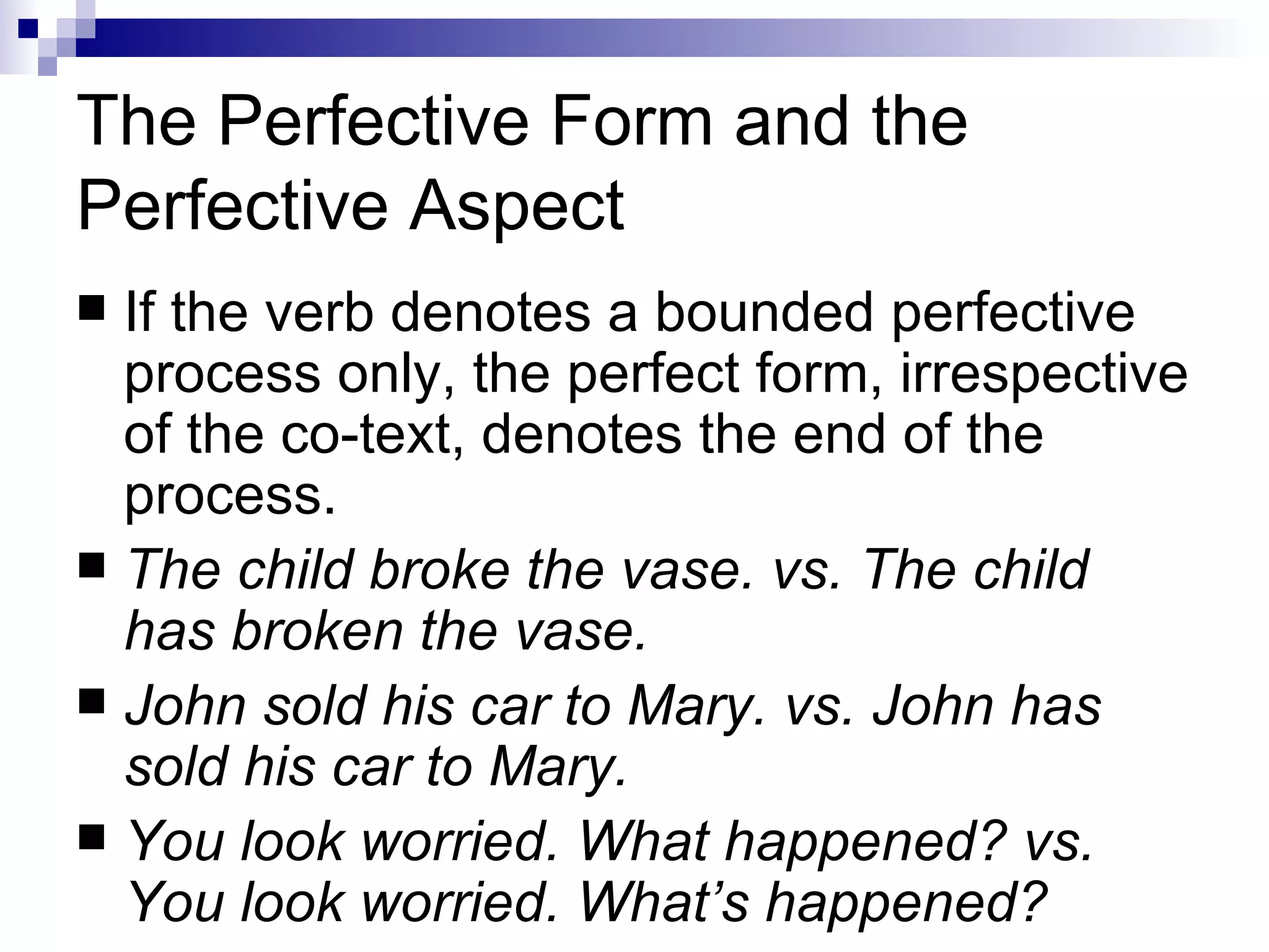 The Perfective Form and the Perfective Aspect If the verb denotes a bounded perfective process only, the perfect   form, irrespective of the co-text, denotes the end of the process.  The child broke the vase. vs. The child has broken the vase. John sold his car to Mary. vs. John has sold his car to Mary. You look worried. What happened? vs. You look worried. What’s happened? 