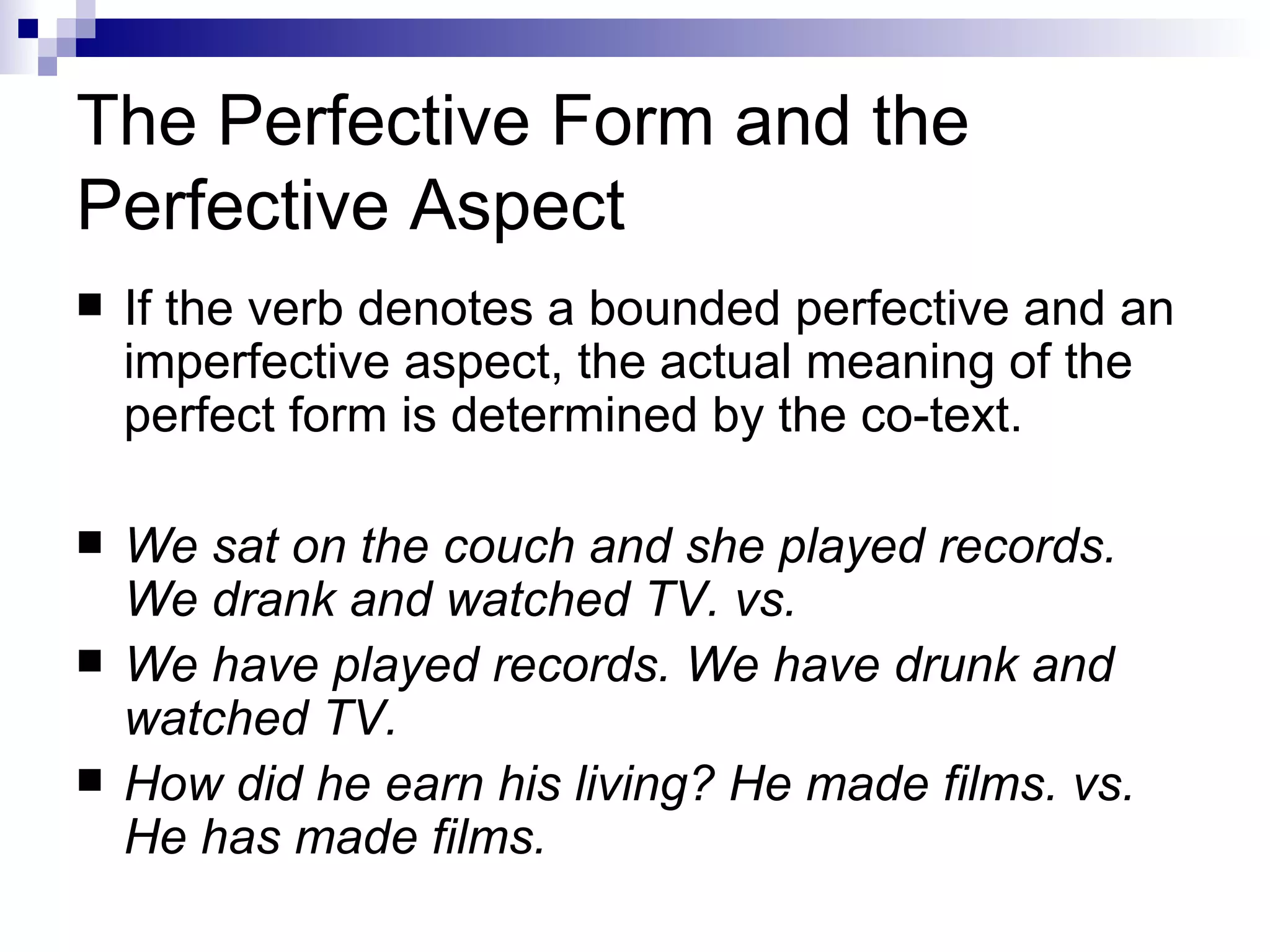 The Perfective Form and the Perfective Aspect If the verb denotes a bounded perfective and an imperfective aspect, the   actual meaning of the perfect form is determined by the co-text.  We sat on the couch and she played records. We drank and watched TV. vs. We have played records. We have drunk and watched TV. How did he earn his living? He made films. vs. He has made films. 