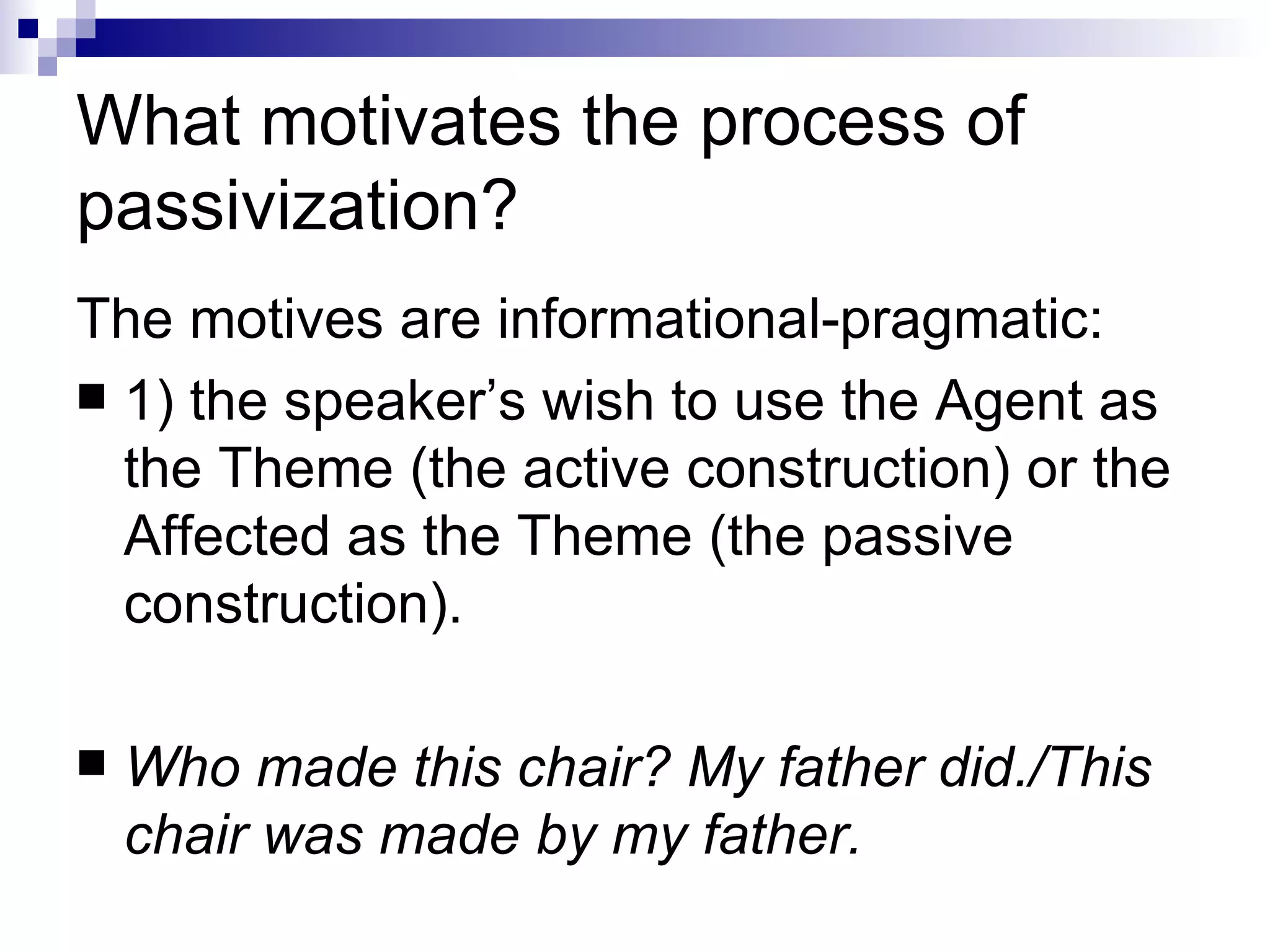 What motivates the process of passivization? The motives are informational-pragmatic: 1) the speaker’s wish to use the Agent as the Theme (the active construction)   or the Affected as the Theme (the passive construction).  Who made this chair? My father did./This chair was made by my father.   