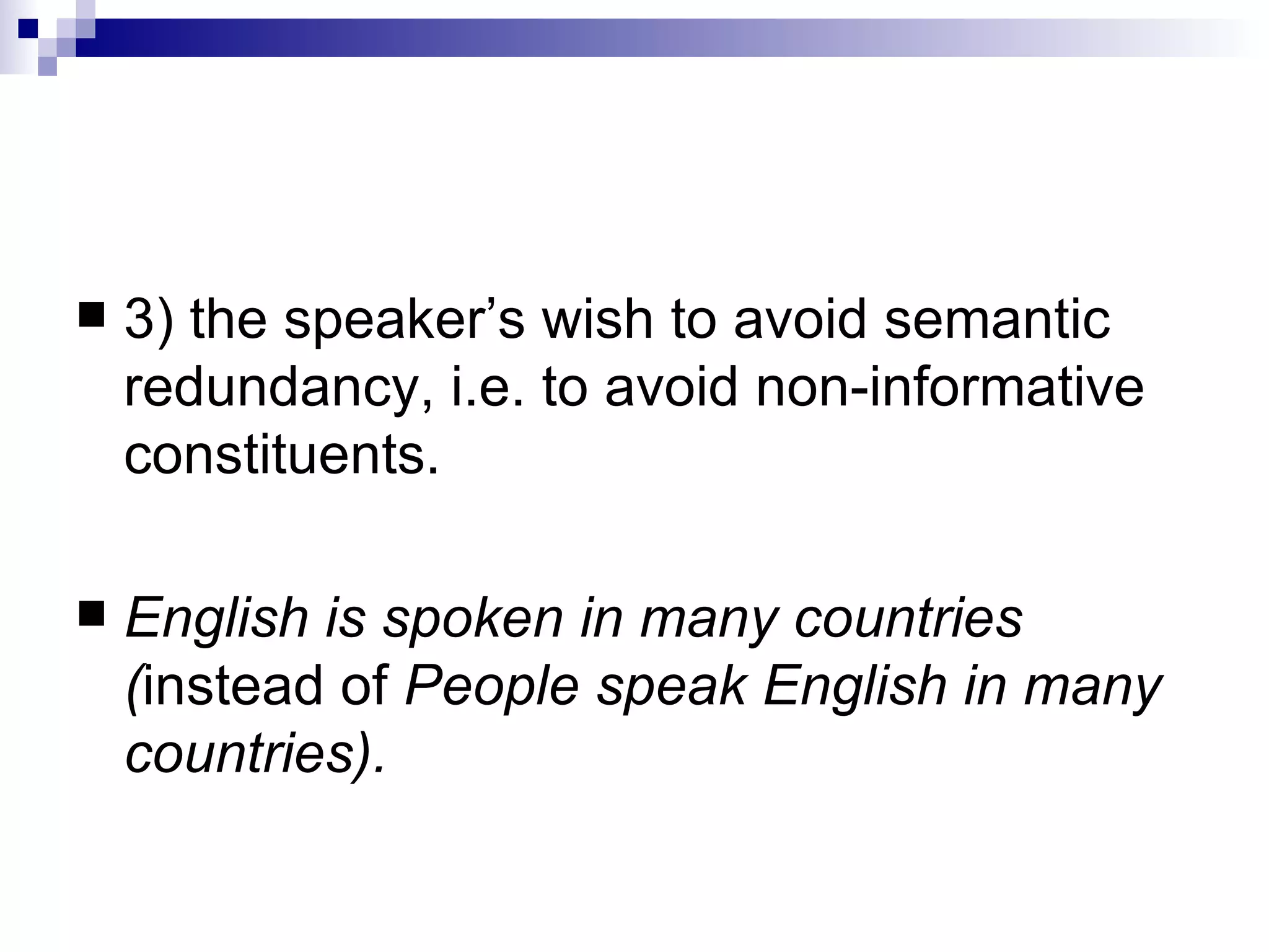3) the speaker’s wish to avoid semantic redundancy, i.e. to avoid non - informative   constituents.  English is spoken in many countries ( instead of  People speak English in   many countries) . 