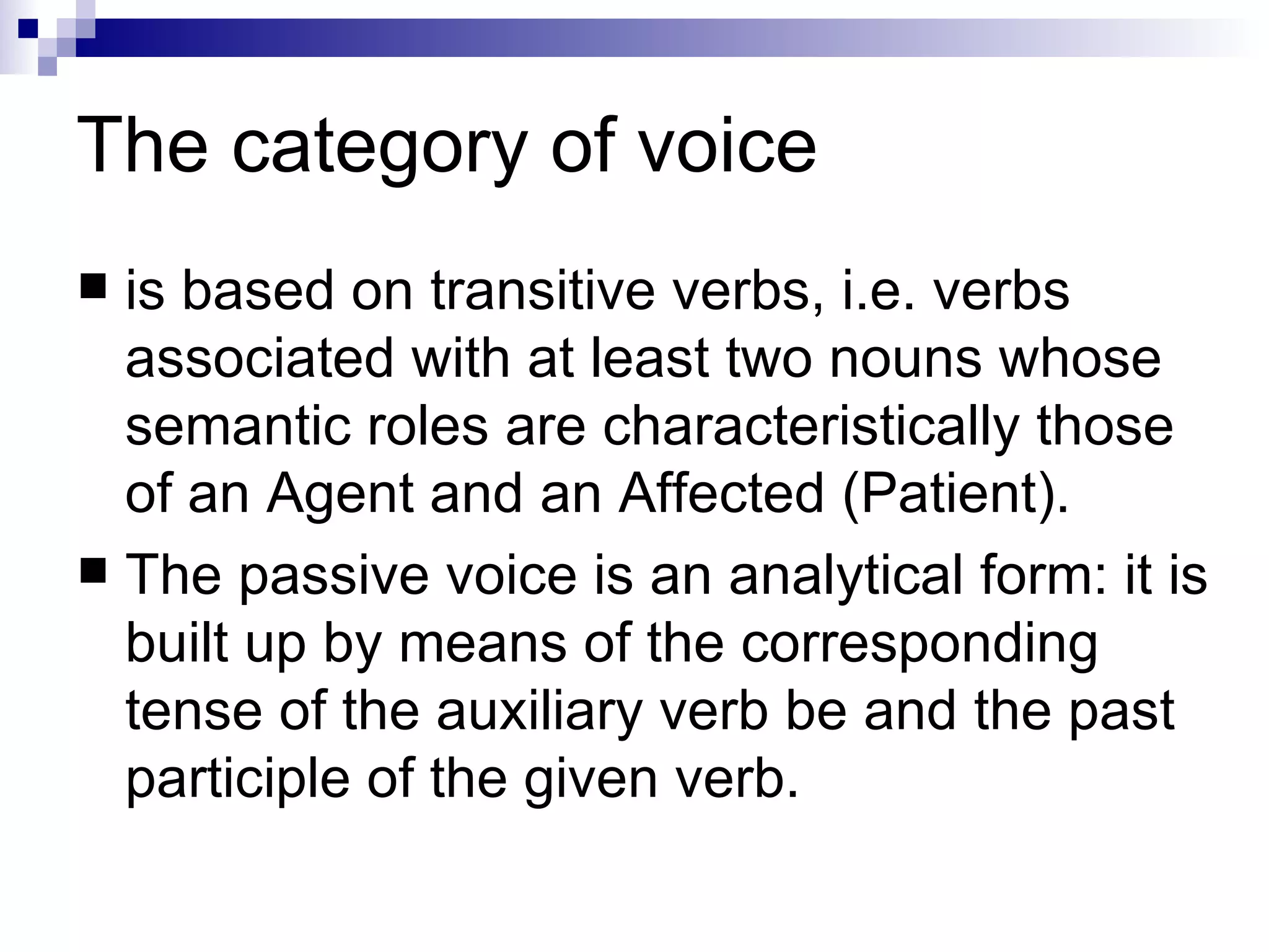 The   category of voice is based on transitive verbs, i.e. verbs associated with at least two nouns whose semantic roles are characteristically those of an Agent and an Affected (Patient).  The passive voice is an analytical form: it is built up by means of the corresponding tense of the auxiliary verb be and the past participle of the given verb. 