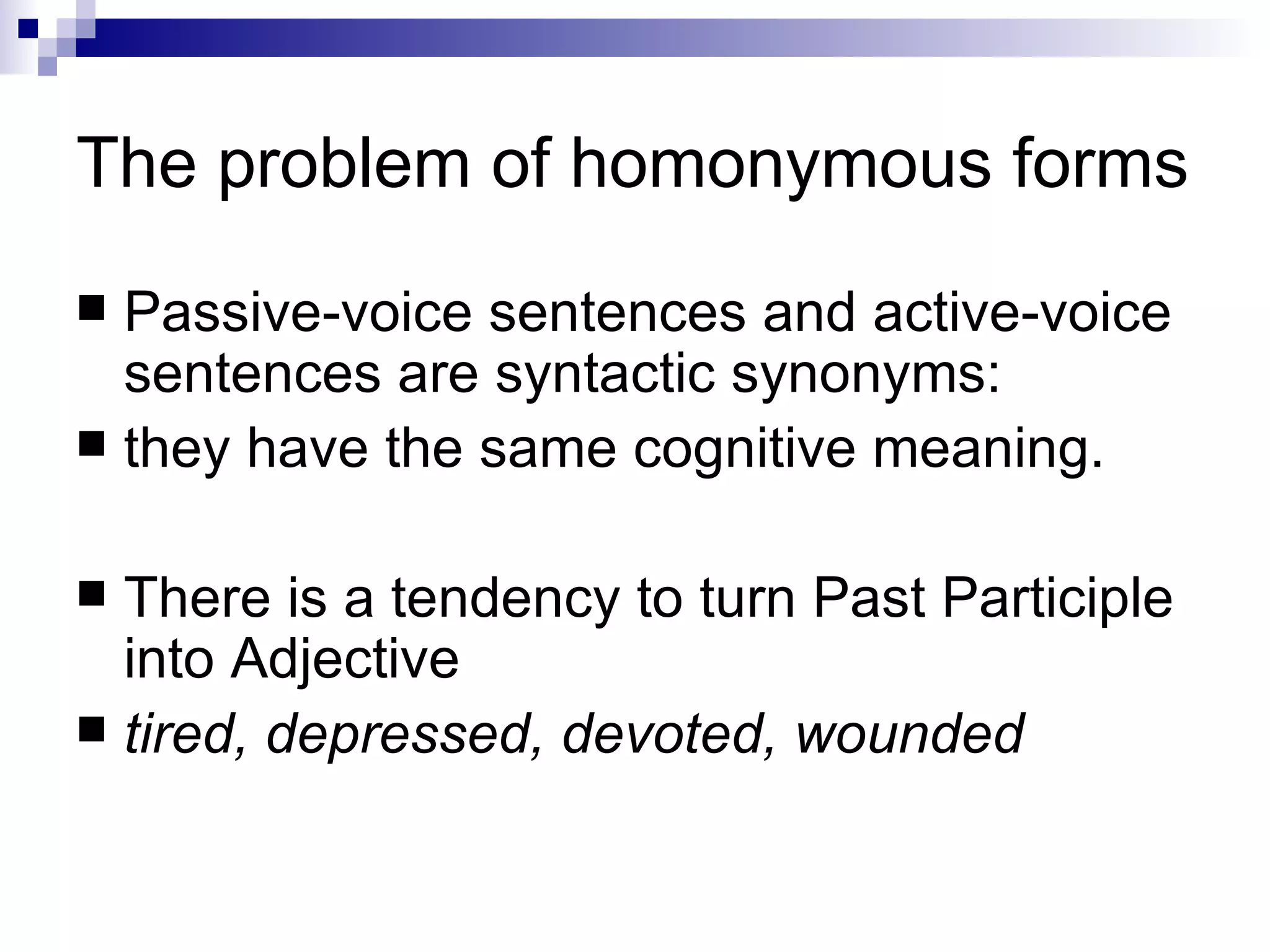 The problem of homonymous forms Passive-voice sentences and active-voice sentences are syntactic synonyms:  they have the same cognitive meaning. There is a tendency to turn Past Participle into Adjective tired, depressed, devoted, wounded  