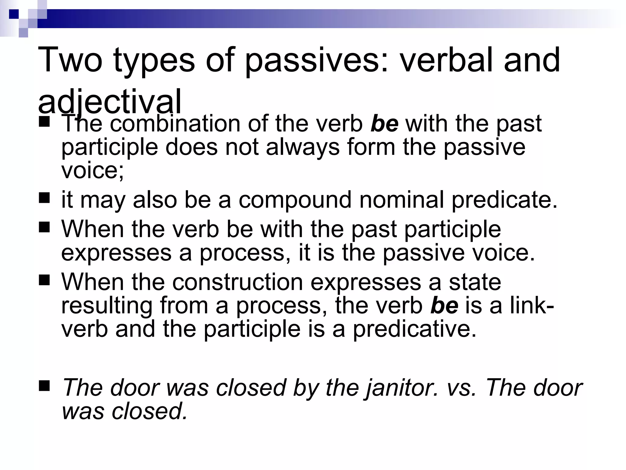 Two types of passives: verbal and adjectival The combination of the verb  be  with the past participle does not always form the passive voice;  it may also be a compound nominal predicate.  When the verb be with the past participle expresses a process, it is the passive voice.  When the construction expresses a state resulting from a process, the verb  be  is a link-verb and the participle is a predicative.  The door was closed by the janitor. vs. The door was closed. 