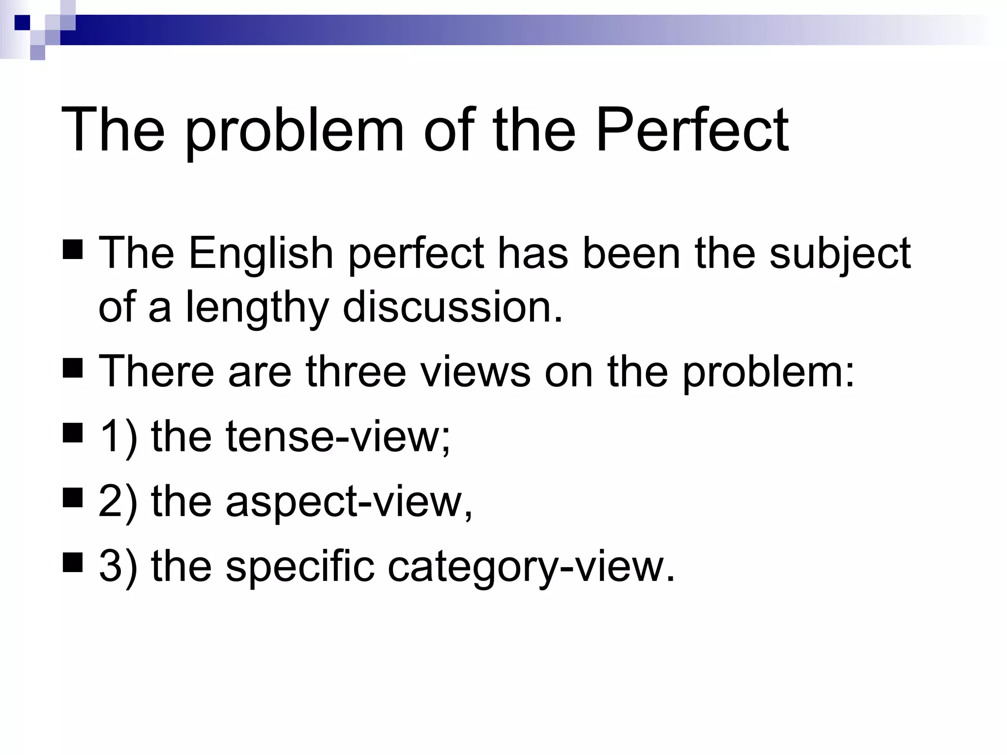 The problem of the Perfect The English perfect has been the subject of a lengthy discussion.  There are three views on the problem:  1) the tense-view;  2) the aspect-view,  3) the specific category-view. 