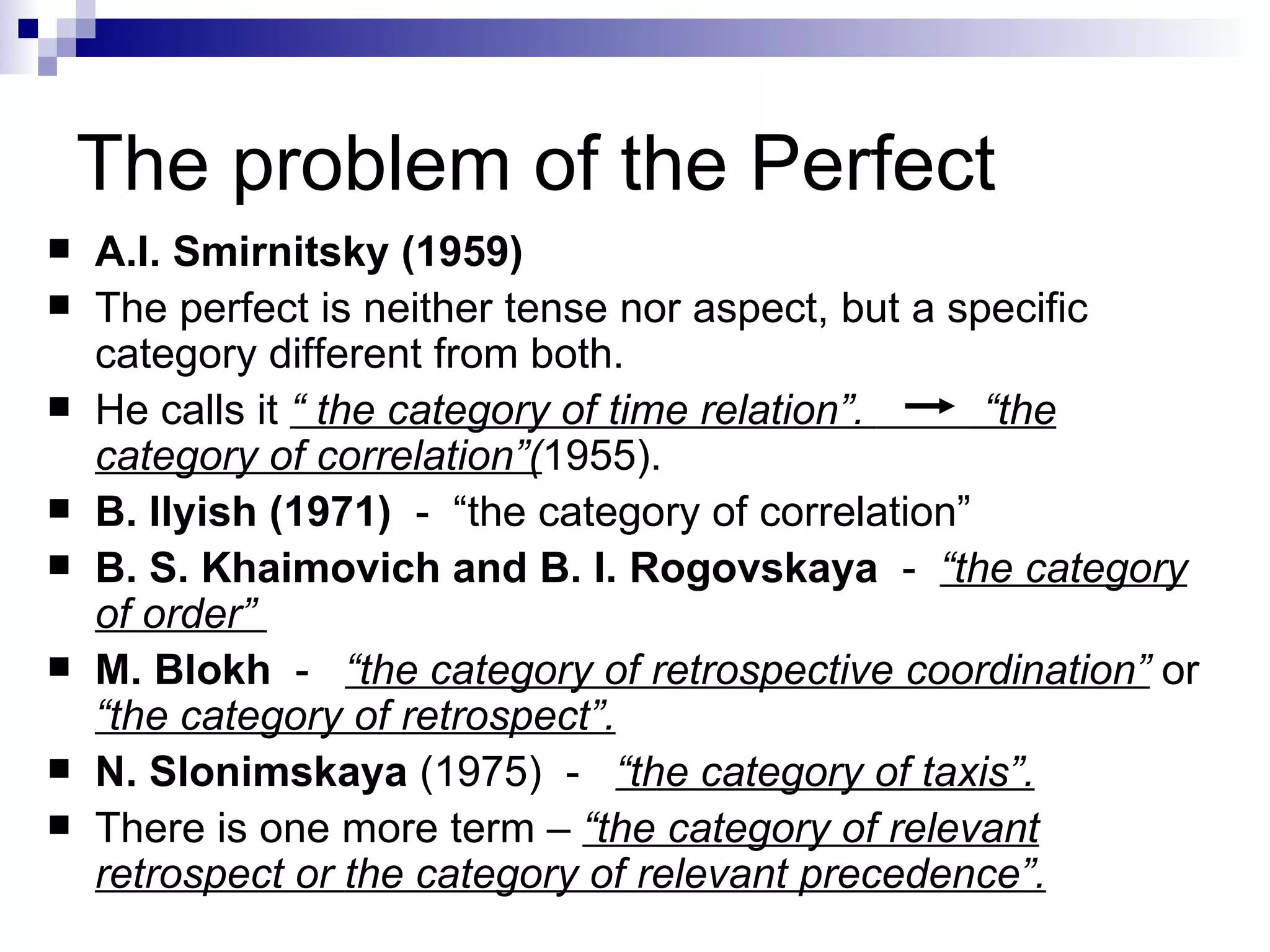 The problem of the Perfect A.I. Smirnitsky (1959)   The perfect   is neither tense nor aspect, but a specific category different from both. He  call s  it  “ the category of time relation”.  “the category of correlation”( 1955) . B. Ilyish (1971)   -  “the category of correlation” B. S. Khaimovich and B. I. Rogovskaya   -  “the category of order”  M.   Blokh   -  “the category of retrospective   coordination”  or  “the category of retrospect”.   N. Slonimskaya   (1975)  -  “the category of   taxis”.   There is  one more term –  “ the category of relevant retrospect or   the category of relevant precedence ” . 