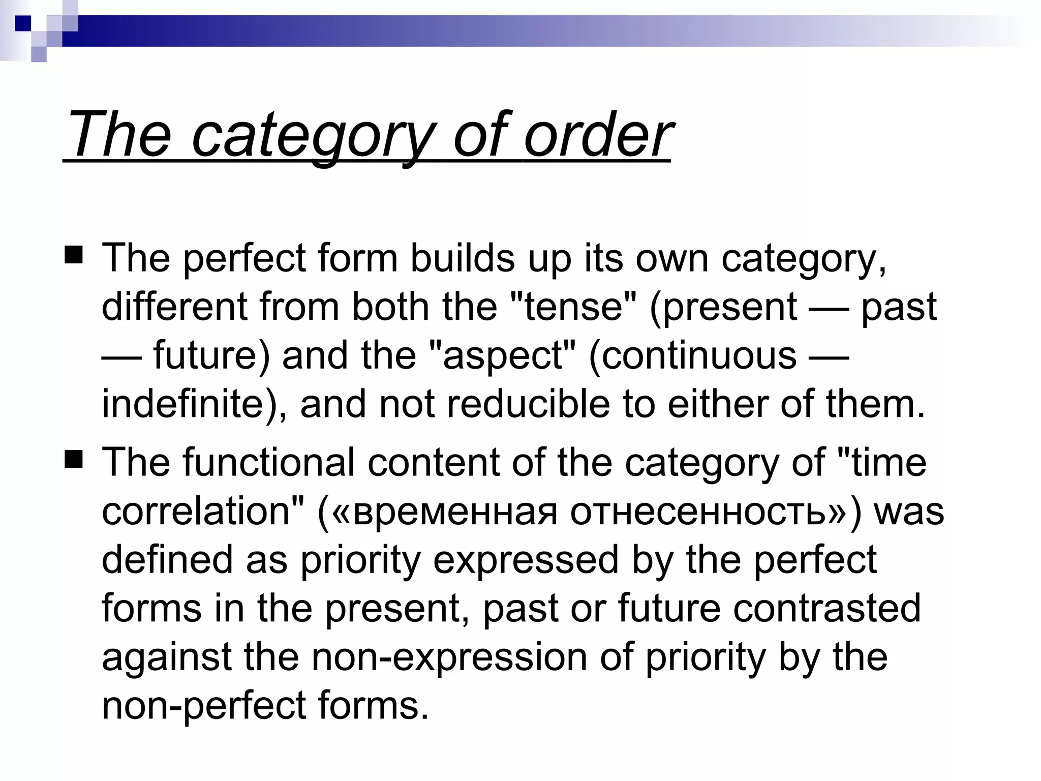 The category of  order The perfect form builds up its own category, different from both the "tense" (present  —  past  —  future) and the "aspect" (continuous  —  indefinite), and not reducible to either of them.  The functional content of the category of "time correlation"  (« временная   отнесенность »)  was defined as priority expressed by the perfect forms in the present, past or future contrasted against the non-expression of priority by the non-perfect forms.  