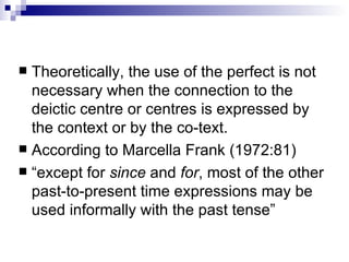 Theoretically, the use of the perfect is not necessary when the connection to the deictic centre or centres is expressed by the context or by the co-text.  According to Marcella Frank (1972:81) “ except for  since  and  for , most of the other past-to-present time expressions may be used informally with the past tense” 