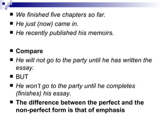 We finished five chapters so far. He just (now) came in. He recently published his memoirs. Compare He will   not go to the party until he has written the essay. BUT He won’t go to the party until he completes (finishes) his   essay. The difference between the perfect and the non-perfect form is that of   emphasis 