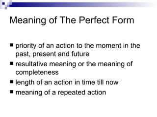 Meaning of The Perfect Form priority of an action to the moment in the past, present and future resultative meaning or the meaning of completeness length of an action in time till now meaning of a repeated action 