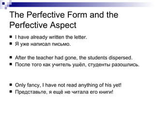 The Perfective Form and the Perfective Aspect I have already written the letter. Я уже написал письмо.  After the teacher had gone, the students dispersed. После того как учитель ушёл, студенты разошлись.  Only fancy, I have not read anything of his yet! Представьте, я ещё не   читала   его книги! 