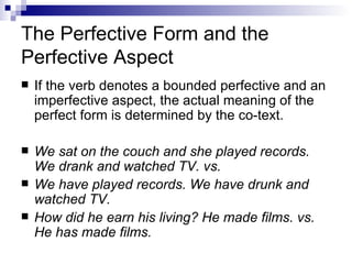 The Perfective Form and the Perfective Aspect If the verb denotes a bounded perfective and an imperfective aspect, the   actual meaning of the perfect form is determined by the co-text.  We sat on the couch and she played records. We drank and watched TV. vs. We have played records. We have drunk and watched TV. How did he earn his living? He made films. vs. He has made films. 