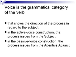 Voice is the grammatical category of the verb  that shows the direction of   the process in regard to the subject:  in the active-voice construction, the process   issues from the Subject; in the passive-voice construction, the process issues   from the Agentive Adjunct. 