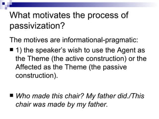 What motivates the process of passivization? The motives are informational-pragmatic: 1) the speaker’s wish to use the Agent as the Theme (the active construction)   or the Affected as the Theme (the passive construction).  Who made this chair? My father did./This chair was made by my father.   