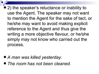 2) the speaker’s reluctance or inability to use the Agent.   The speaker may not want to mention the Agent for the sake of tact, or he/she may want to avoid making explicit reference to the Agent and thus give the   writing a more objective flavour, or he/she simply may not know who carried   out the process.  A man was killed yesterday. The room has not been cleaned.   