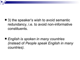 3) the speaker’s wish to avoid semantic redundancy, i.e. to avoid non - informative   constituents.  English is spoken in many countries ( instead of  People speak English in   many countries) . 