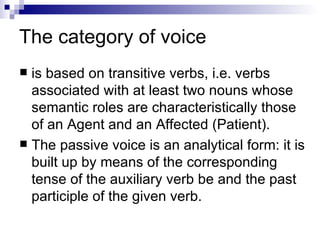 The   category of voice is based on transitive verbs, i.e. verbs associated with at least two nouns whose semantic roles are characteristically those of an Agent and an Affected (Patient).  The passive voice is an analytical form: it is built up by means of the corresponding tense of the auxiliary verb be and the past participle of the given verb. 