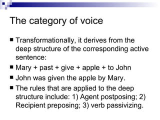 The   category of voice Transformationally, it derives from the deep structure of the corresponding active sentence:  Mary + past + give + apple + to John  John was given the apple by Mary.  The rules that are applied to the deep structure include: 1) Agent postposing; 2) Recipient preposing; 3) verb passivizing. 