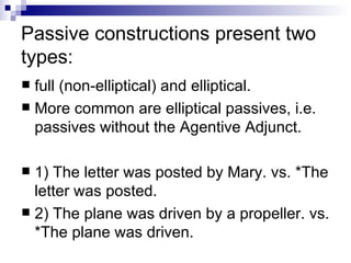 Passive constructions present two types: full (non-elliptical) and elliptical.  More common are elliptical passives, i.e. passives without the Agentive Adjunct.  1) The letter was posted by Mary. vs. *The letter was posted. 2) The plane was driven by a propeller. vs. *The plane was driven. 
