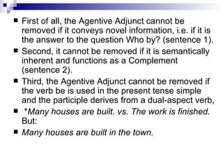 First of all, the Agentive Adjunct cannot be removed if it conveys novel information, i.e. if it is the answer to the question Who by? (sentence 1).  Second, it cannot be removed if it is semantically inherent and functions as a Complement (sentence 2).  Third, the Agentive Adjunct cannot be removed if the verb be is used in the present tense simple and the participle derives from a dual-aspect verb,  * Many houses are built. vs. The work is finished.  But: Many houses are built in the town. 