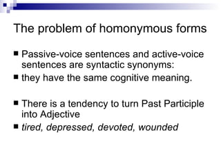The problem of homonymous forms Passive-voice sentences and active-voice sentences are syntactic synonyms:  they have the same cognitive meaning. There is a tendency to turn Past Participle into Adjective tired, depressed, devoted, wounded  