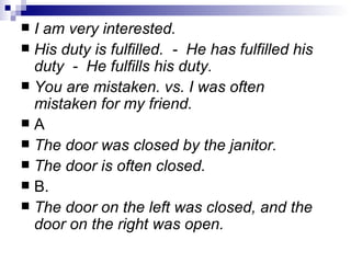 I  am very interested. His duty is fulfilled.  -  He has fulfilled his duty  -  He fulfills his duty. You are mistaken. vs. I was often mistaken for my friend. A The door was closed by the janitor.  The door is often closed. B. The door on the left was closed, and the door on the right was open. 