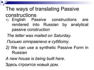 The ways of translating Passive constructions English Passive constructions are rendered into Russian by analytical passive construction The letter was mailed on Saturday. Письмо отправлено в субботу. 2)  We can use a synthetic Passive Form in Russian A new house is being built here. Здесь строится новый дом. 