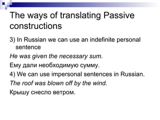 The ways of translating Passive constructions 3)  In Russian we can use an indefinite personal sentence He was given the necessar y sum . Ему дали необходимую сумму. 4)  We can use impersonal sentences in Russian. The roof was blown off by the wind. Крышу снесло ветром. 