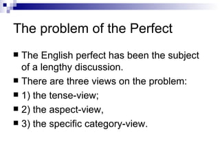 The problem of the Perfect The English perfect has been the subject of a lengthy discussion.  There are three views on the problem:  1) the tense-view;  2) the aspect-view,  3) the specific category-view. 
