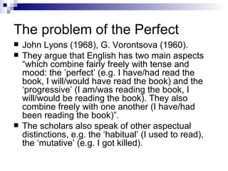 The problem of the Perfect John Lyons (1968) ,  G. Vorontsova (1960).  They  argue that English has two main   aspects “which combine fairly freely with tense and mood: the ’perfect’ (e.g. I   have/had read the book, I will/would have read the book) and the ‘progressive’   (I am/was reading the book, I will/would be reading the book). They also   combine freely with one another (I have/had been reading the book)”.  The   scholar s  also speak of other aspectual distinctions, e.g. the ‘habitual’ (I used to   read), the ‘mutative’ (e.g. I got killed). 