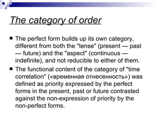 The category of  order The perfect form builds up its own category, different from both the "tense" (present  —  past  —  future) and the "aspect" (continuous  —  indefinite), and not reducible to either of them.  The functional content of the category of "time correlation"  (« временная   отнесенность »)  was defined as priority expressed by the perfect forms in the present, past or future contrasted against the non-expression of priority by the non-perfect forms.  