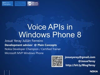 Voice APIs in
          Windows Phone 8
Josué Yeray Julián Ferreiro
Development advisor @ Plain Concepts
Nokia Developer Champion / Certified Trainer
Microsoft MVP Windows Phone
                                               josueyeray@gmail.com
                                                          @JosueYeray
                                                http://bit.ly/BlogYeray
 1
 