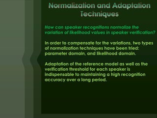 How can speaker recognitions normalize the
variation of likelihood values in speaker verification?

In order to compensate for the variations, two types
of normalization techniques have been tried:
parameter domain, and likelihood domain.

Adaptation of the reference model as well as the
verification threshold for each speaker is
indispensable to maintaining a high recognition
accuracy over a long period.
 