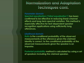 Parameter domain
Spectral equalization (“blind equalization”) has been
confirmed to be effective in reducing linear channel
effects and long-term spectral variation. This method is
especially effective for text-dependent speaker
recognition applications using sufficiently long
utterances.

Likelihood domain
Ratio is the conditional probability of the observed
measurements of the utterance given the claimed
identity is correct, to the conditional probability of the
observed measurements given the speaker is an
impostor.

Posteriori probability method is calculated by using a set
of speakers including the claimed speaker.
 