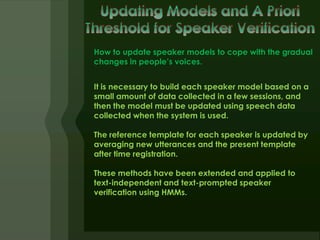 How to update speaker models to cope with the gradual
changes in people’s voices.


It is necessary to build each speaker model based on a
small amount of data collected in a few sessions, and
then the model must be updated using speech data
collected when the system is used.

The reference template for each speaker is updated by
averaging new utterances and the present template
after time registration.

These methods have been extended and applied to
text-independent and text-prompted speaker
verification using HMMs.
 