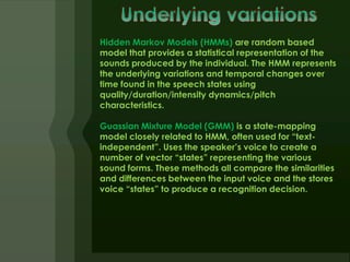 Hidden Markov Models (HMMs) are random based
model that provides a statistical representation of the
sounds produced by the individual. The HMM represents
the underlying variations and temporal changes over
time found in the speech states using
quality/duration/intensity dynamics/pitch
characteristics.

Guassian Mixture Model (GMM) is a state-mapping
model closely related to HMM, often used for “text-
independent”. Uses the speaker’s voice to create a
number of vector “states” representing the various
sound forms. These methods all compare the similarities
and differences between the input voice and the stores
voice “states” to produce a recognition decision.
 