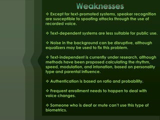  Except for text-promoted systems, speaker recognition
are susceptible to spoofing attacks through the use of
recorded voice.

 Text-dependent systems are less suitable for public use.

 Noise in the background can be disruptive, although
equalizers may be used to fix this problem.

 Text-independent is currently under research, although
methods have been proposed calculating the rhythm,
speed, modulation, and intonation, based on personality
type and parental influence.

 Authentication is based on ratio and probability.

 Frequent enrollment needs to happen to deal with
voice changes.

 Someone who is deaf or mute can’t use this type of
biometrics.
 