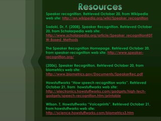 Speaker recognition. Retrieved October 20, from Wikipedia
web site: http://en.wikipedia.org/wiki/Speaker_recognition

Sadoki, Dr. F. (2008). Speaker Recognition. Retrieved October
20, from Scholarpedia web site:
http://www.scholarpedia.org/article/Speaker_recognition#DT
W-Based_Methods

The Speaker Recognition Homepage. Retrieved October 20,
from speaker-recognition web site: http://www.speaker-
recognition.org/

(2006). Speaker Recognition. Retrieved October 20, from
biometrics web site:
http://www.biometrics.gov/Documents/SpeakerRec.pdf

Howstuffworks “How speech recognition works”. Retrieved
October 21, from howstuffworks web site:
http://electronics.howstuffworks.com/gadgets/high-tech-
gadgets/speech-recognition.htm/printable

Wilson. T. Howstuffworks “Voiceprints”. Retrieved October 21,
from howstuffworks web site:
http://science.howstuffworks.com/biometrics3.htm
 