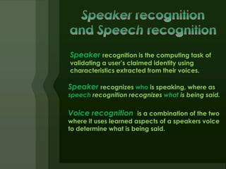 Speaker recognition is the computing task of
validating a user’s claimed identity using
characteristics extracted from their voices.

Speaker recognizes who is speaking, where as
speech recognition recognizes what is being said.

Voice recognition is a combination of the two
where it uses learned aspects of a speakers voice
to determine what is being said.
 