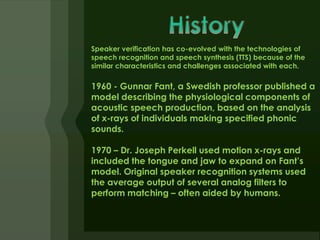 Speaker verification has co-evolved with the technologies of
speech recognition and speech synthesis (TTS) because of the
similar characteristics and challenges associated with each.

1960 - Gunnar Fant, a Swedish professor published a
model describing the physiological components of
acoustic speech production, based on the analysis
of x-rays of individuals making specified phonic
sounds.

1970 – Dr. Joseph Perkell used motion x-rays and
included the tongue and jaw to expand on Fant’s
model. Original speaker recognition systems used
the average output of several analog filters to
perform matching – often aided by humans.
 