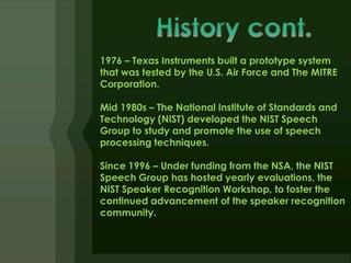 1976 – Texas Instruments built a prototype system
that was tested by the U.S. Air Force and The MITRE
Corporation.

Mid 1980s – The National Institute of Standards and
Technology (NIST) developed the NIST Speech
Group to study and promote the use of speech
processing techniques.

Since 1996 – Under funding from the NSA, the NIST
Speech Group has hosted yearly evaluations, the
NIST Speaker Recognition Workshop, to foster the
continued advancement of the speaker recognition
community.
 