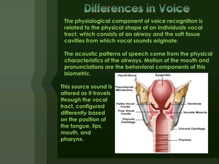 The physiological component of voice recognition is
 related to the physical shape of an individuals vocal
 tract, which consists of an airway and the soft tissue
 cavities from which vocal sounds originate.

 The acoustic patterns of speech come from the physical
 characteristics of the airways. Motion of the mouth and
 pronunciations are the behavioral components of this
 biometric.

This source sound is
altered as it travels
through the vocal
tract, configured
differently based
on the position of
the tongue, lips,
mouth, and
pharynx.
 