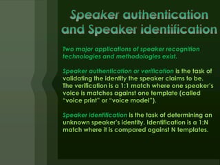 Two major applications of speaker recognition
technologies and methodologies exist.

Speaker authentication or verification is the task of
validating the identity the speaker claims to be.
The verification is a 1:1 match where one speaker’s
voice is matches against one template (called
“voice print” or “voice model”).

Speaker identification is the task of determining an
unknown speaker’s identity. Identification is a 1:N
match where it is compared against N templates.
 